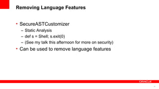 30
Removing Language Features
• SecureASTCustomizer
– Static Analysis
– def s = Shell; s.exit(0)
– (See my talk this afternoon for more on security)
• Can be used to remove language features
 