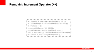 31
Removing Increment Operator (++)
def config = new CompilerConfiguration();
def customizer = new SecureASTCustomizer();
def tokens = []
tokens.add(Types.PLUS_PLUS);
customizer.setTokensBlacklist(tokens);
config.addCompilationCustomizers(customizer);
def shell = new GroovyShell(config);
 
