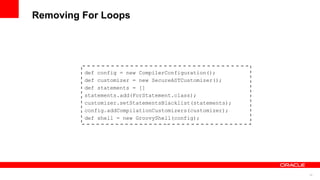 32
Removing For Loops
def config = new CompilerConfiguration();
def customizer = new SecureASTCustomizer();
def statements = []
statements.add(ForStatement.class);
customizer.setStatementsBlacklist(statements);
config.addCompilationCustomizers(customizer);
def shell = new GroovyShell(config);
 
