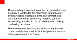 35
The preceding is intended to outline our general product
direction. It is intended for information purposes only,
and may not be incorporated into any contract. It is
not a commitment to deliver any material, code, or
functionality, and should not be relied upon in making
purchasing decisions.
The development, release, and timing of any features
or functionality described for Oracle’s products remains
at the sole discretion of Oracle.
 
