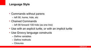 6
Language Style
• Commands without parens
– left 90, home, hide, etc
• Chained Commands
– left 90 forward 100 hide (as one line)
• Use with an explicit turtle, or with an implicit turtle
• Use Groovy language constructs
– Define variables
– Define methods
– Closures
 