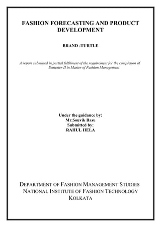 FASHION FORECASTING AND PRODUCT
DEVELOPMENT
BRAND -TURTLE
A report submitted in partial fulfilment of the requirement for the completion of
Semester II in Master of Fashion Management
Under the guidance by:
Mr.Souvik Basu
Submitted by:
RAHUL HELA
DEPARTMENT OF FASHION MANAGEMENT STUDIES
NATIONAL INSTITUTE OF FASHION TECHNOLOGY
KOLKATA
 