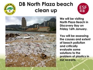 DB North Plaza beach
clean up
We will be visiting
North Plaza Beach in
Discovery Bay on
Friday 16th January.
You will be assessing
the causes and extent
of beach pollution
and critically
evaluate some
solutions to the
problem of plastics in
our oceans.
 