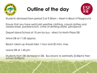 Outline of the day
Students dismissed from period 2 at 9.50am – Meet in Block 5 Playground
Ensure that you have wet/cold weather clothing, casual clothes and
closed shoes, packed lunch, a litre of drinking water, pen/pencil
Depart Island School at 10 am by bus - direct to North Plaza DB
Arrive DB at 11.00 approx.
Beach clean up should take 1 hour and 30 mins. max
Leave DB at 1.45 pm
Students from DB dismissed in DB. Bus returns to admiralty (2:40pm) then
school (3:00pm)
 
