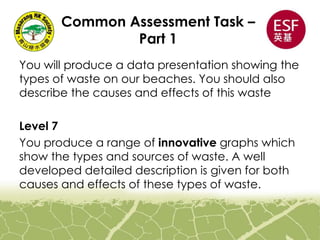 Common Assessment Task –
Part 1
You will produce a data presentation showing the
types of waste on our beaches. You should also
describe the causes and effects of this waste
Level 7
You produce a range of innovative graphs which
show the types and sources of waste. A well
developed detailed description is given for both
causes and effects of these types of waste.
 