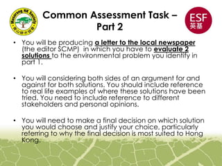 Common Assessment Task –
Part 2
• You will be producing a letter to the local newspaper
(the editor SCMP) in which you have to evaluate 2
solutions to the environmental problem you identify in
part 1.
• You will considering both sides of an argument for and
against for both solutions. You should include reference
to real life examples of where these solutions have been
tried. You need to include reference to different
stakeholders and personal opinions.
• You will need to make a final decision on which solution
you would choose and justify your choice, particularly
referring to why the final decision is most suited to Hong
Kong.
 