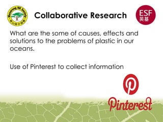 Collaborative Research
What are the some of causes, effects and
solutions to the problems of plastic in our
oceans.
Use of Pinterest to collect information
 