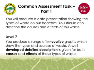 Common Assessment Task –
Part 1
You will produce a data presentation showing the
types of waste on our beaches. You should also
describe the causes and effects of this waste
Level 7
You produce a range of innovative graphs which
show the types and sources of waste. A well
developed detailed description is given for both
causes and effects of these types of waste.
 