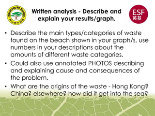 Written analysis - Describe and
explain your results/graph.
• Describe the main types/categories of waste
found on the beach shown in your graph/s, use
numbers in your descriptions about the
amounts of different waste categories.
• Could also use annotated PHOTOS describing
and explaining cause and consequences of
the problem.
• What are the origins of the waste - Hong Kong?
China? elsewhere? how did it get into the sea?
 
