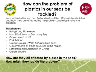 How can the problem of
plastics in our seas be
tackled?
In order to do this we must first understand the different stakeholders
and how they are affected by the problem and might solve the
problem.
Stakeholders
• Hong Kong Fishermen
• Local Residents of Discovery Bay
• Government of HK
• Park & Shop
• Green Groups – WWF & Plastic Free Seas
• Governments of other countries in the region
• Soft drinks manufacturers in China
• Global citizens
How are they all affected by plastic in the seas?
How might they tackle the problem?
 