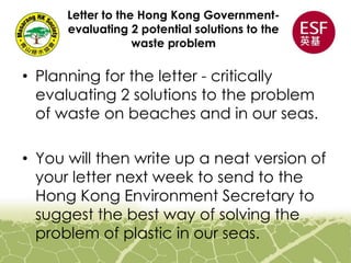 Letter to the Hong Kong Government-
evaluating 2 potential solutions to the
waste problem
• Planning for the letter - critically
evaluating 2 solutions to the problem
of waste on beaches and in our seas.
• You will then write up a neat version of
your letter next week to send to the
Hong Kong Environment Secretary to
suggest the best way of solving the
problem of plastic in our seas.
 
