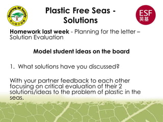 Plastic Free Seas -
Solutions
Homework last week - Planning for the letter –
Solution Evaluation
Model student ideas on the board
1. What solutions have you discussed?
With your partner feedback to each other
focusing on critical evaluation of their 2
solutions/ideas to the problem of plastic in the
seas.
 