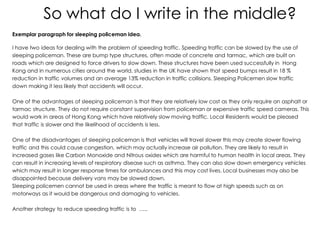 So what do I write in the middle?
Exemplar paragraph for sleeping policeman idea.
I have two ideas for dealing with the problem of speeding traffic. Speeding traffic can be slowed by the use of
sleeping policeman. These are bump type structures, often made of concrete and tarmac, which are built on
roads which are designed to force drivers to slow down. These structures have been used successfully in Hong
Kong and in numerous cities around the world, studies in the UK have shown that speed bumps result in 18 %
reduction in traffic volumes and an average 13% reduction in traffic collisions. Sleeping Policemen slow traffic
down making it less likely that accidents will occur.
One of the advantages of sleeping policeman is that they are relatively low cost as they only require an asphalt or
tarmac structure. They do not require constant supervision from policeman or expensive traffic speed cameras. This
would work in areas of Hong Kong which have relatively slow moving traffic. Local Residents would be pleased
that traffic is slower and the likelihood of accidents is less.
One of the disadvantages of sleeping policeman is that vehicles will travel slower this may create slower flowing
traffic and this could cause congestion, which may actually increase air pollution. They are likely to result in
increased gases like Carbon Monoxide and Nitrous oxides which are harmful to human health in local areas. They
can result in increasing levels of respiratory disease such as asthma. They can also slow down emergency vehicles
which may result in longer response times for ambulances and this may cost lives. Local businesses may also be
disappointed because delivery vans may be slowed down.
Sleeping policemen cannot be used in areas where the traffic is meant to flow at high speeds such as on
motorways as it would be dangerous and damaging to vehicles.
Another strategy to reduce speeding traffic is to …..
 