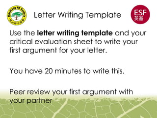 Letter Writing Template
Use the letter writing template and your
critical evaluation sheet to write your
first argument for your letter.
You have 20 minutes to write this.
Peer review your first argument with
your partner
 