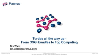 Copyright © 2018 Paremus Ltd.

May not be reproduced by any means without express permission. All rights reserved.
Turtles all the way up October 2018
Tim Ward 
tim.ward@paremus.com
Turtles all the way up -
From OSGi bundles to Fog Computing
 
