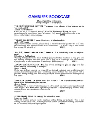 GAMBLERS' BOOKCASE
                             The best gambling systems and
                             money strategies — at any price!
THE SILVERTHORNE SYSTEM The casino craps winning system you can use to
win consistently!
Martin J. Silverthorne
Could you use $1,000 or more per day? With The Silverthorne System, the house
advantage can be turned into a player advantage. Only a small bankroll is needed to use
this powerful craps winning strategy.                      $39.95

TARGET ROULETTE A powerful new way to win at roulette.
Andrew Devereau
If you ever wished for a simple, effective way to win lots of money quickly, this is it! This
proven strategy wins an unbelievable 94.3% of the time. Yet it is so easy to learn to use
that anyone can win with it!                                 $39.95

WINNING WITH EXPERT VIDEO POKER Win consistently with the experts'
edge!
Silverthorne Publications
Winning strategies for video poker that help you pick the best machines to play, give you
the winning strategies and then guide you to play at an advantage over the casinos!
Complete step by step instructions to becoming a winning expert!          $39.95
ADVANTAGE BLACKJACK Use this proven strategy to gain an edge over the
dealer and win consistently at blackjack!
Roger L. Ford
If you want to learn a simple but powerful way to track cards and gain an edge over the
casinos, this is the system for you. Combining an easy-to-learn "fast-track count" with a
powerful betting strategy, this outstanding blackjack method produces killer winnings with
low losses.                                                 $39.95

MINI-MAX CRAPS "A power house of a system." "An excellent money-maker"
that will put thousands in your pockets.
George Stearn
Would you like to turn $50 into thousands in a few days? Or even become a professional
craps player? With Mini-Max Craps the sky's the limit. Simple but highly effective craps
winning system is recommended for all serious
gamblers.                                                $39.95

SUPER SLOTS This is the strategy the bosses fear most!
Lawrence Steele
Win $150 or more an hour on slot machines without hitting any jackpots! This is like
nothing you have ever seen. Without guesswork or luck you can start winning consistently
on slot machines using this Super System.               $39.95
 