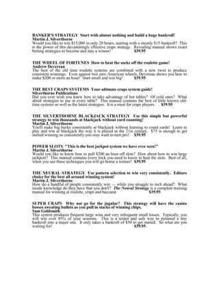 BANKER'S STRATEGY Start with almost nothing and build a huge bankroll!
Martin J. Silverthorne
Would you like to win $15,000 in only 28 hours, starting with a measly $15 bankroll? This
is the power of this devastatingly effective craps strategy. Revealing manual shows exact
betting strategies to become and stay a winner!              $39.95

THE WHEEL OF FORTUNES How to beat the socks off the roulette game!
Andrew Devereau
The best of the old time roulette systems are combined with a new twist to produce
consistent winnings. Even against two zero American wheels, Devereau shows you how to
make $200 or more an hour! Start small and win big!     $39.95

THE BEST CRAPS SYSTEMS Your ultimate craps system guide!
Silverthorne Publications
Did you ever wish you knew how to take advantage of hot tables? Of cold ones? What
about strategies to use at every table? This manual contains the best of little known old-
time systems as well as the latest strategies. It is a must for craps players. $39.95

THE SILVERTHORNE BLACKJACK STRATEGY Use this simple but powerful
strategy to win thousands at blackjack without card counting!
Martin J. Silverthorne
You'll make big bucks consistently at blackjack without learning to count cards! Learn to
play and win at blackjack the way it is played in the 21st century. $75 is enough to get
started winning so consistently you may want to turn pro! $39.95

POWER SLOTS "This is the best jackpot system we have ever seen!"
Martin J. Silverthorne
Would you like to know how to pull $200 an hour off slots? How about how to win large
jackpots? This manual contains every trick you need to know to beat the slots. Best of all,
when you use these techniques you will go home a winner! $39.95

THE NEURAL STRATEGY Use pattern selection to win very consistently. Editors
choice for the best all around winning system!
Martin J. Silverthorne
How do a handful of people consistently win — while you struggle to inch ahead? What
inside knowledge do they have that you don't? The Neural Strategy is a complete training
manual for winning at roulette, craps and baccarat.              $39.95

SUPER CRAPS Why not go for the jugular? This strategy will have the casino
bosses sweating bullets as you pull in stacks of winning chips.
Sam Goldsmith
This system produces frequent large wins and very infrequent small losses. Typically, you
will win over 85% of your sessions. This is a tested and safe way to pyramid a tiny
bankroll into a major one. It only takes a bankroll of $50 to get started. So what are you
waiting for!                                                $39.95
 