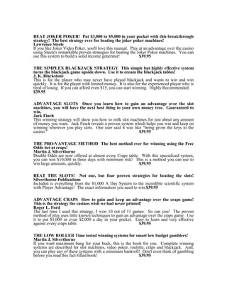 BEAT JOKER POKER! Put $3,000 to $5,000 in your pocket with this breakthrough
strategy! The best strategy ever for beating the joker poker machines!
Lawrence Steele
If you like Joker Video Poker, you'll love this manual. Play at an advantage over the casino
using Steele's remarkable proven strategies for beating the Joker Poker machines. You can
use this system to build a solid income generator!           $39.95

THE SIMPLEX BLACKJACK STRATEGY This simple but highly effective system
turns the blackjack game upside down. Use it to cream the blackjack tables!
J. K. Blackstone
This is for the player who may never have played blackjack and wants to win and win
quickly. It is for the player with limited money. It is also for the experienced player who is
tired of losing. If you can afford even $15, you can start winning. Highly Recommended.
$39.95

ADVANTAGE SLOTS Once you learn how to gain an advantage over the slot
machines, you will have the next best thing to your own money tree. Guaranteed to
win.
Jack Finch
This winning strategy will show you how to milk slot machines for just about any amount
of money you want. Jack Finch reveals a proven system which helps you win and keep on
winning wherever you play slots. One user said it was like "being given the keys to the
casino."                                                 $39.95

THE PRO-VANTAGE METHOD The best method ever for winning using the Free
Odds bet at craps!
Martin J. Silverthorne
Double Odds are now offered at almost every Craps table. With this specialized system,
you can win $10,000 in three days with minimum risk! This is a method you can use to
win large amounts, quickly.                             $39.95

BEAT THE SLOTS! Not one, but four proven strategies for beating the slots!
Silverthorne Publications
Included is everything from the $1,000 A Day System to the incredible scientific system
with Player Advantage! The exact information you need to win.$39.95

ADVANTAGE CRAPS How to gain and keep an advantage over the craps game!
This is the strategy the casinos wish we had never printed!
Roger L. Ford
The last time I used this strategy, I won 10 out of 11 games. So can you! The proven
method of play uses little known techniques to gain an advantage over the craps game. Use
it to put $1,000 or even $2,000 a day in your pocket. Easy to learn and very effective
against every craps table.                                 $39.95

THE LOW ROLLER Time tested winning systems for smart low budget gamblers!
Martin J. Silverthorne
If you want maximum bang for your buck, this is the book for you. Complete winning
systems are described for slot machines, video poker, roulette, craps and blackjack. And,
you can play any of these systems with a minimum bankroll! Don't even think of gambling
before you read this fact-filled book!                     $39.95
 