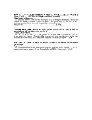 HOW TO SURVIVE & PROSPER AS A PROFESSIONAL GAMBLER "Worth its
weight in gold." This is must reading for all serious gamblers.
Silverthorne Publications
This complete manual contains the techniques used by the pros to legally "fleece" the
casinos and avoid the clutches of the tax man. Learn how to travel for free, to keep
gambling records of your wins and losses and professional money
management.                                                $39.95

GAMBLE FOR FREE Travel the world on the casinos' nickel. Isn't it time you
rewarded yourself and let a casino pay for it?
Martin J. Silverthorne
Travel to "Las Vegas for Free." You can get free rooms, food beverages and even free
airfare using this system. This fact-filled book reveals how you can travel to the most
exotic locations absolutely free. It has been called the "ultimate tax shelter." $39.95

BEAT THE INTERNET CASINOS! Would you like to win $5,000 a week without
leaving home?
Roger L. Ford
This valuable manual shows you exactly how to beat the online casinos. This is a
breakthrough system which will win thousands for you! 100% Guaranteed! $59.95
 