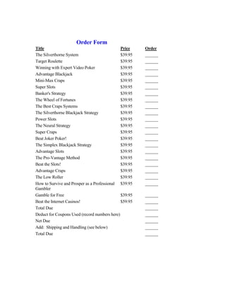 Order Form
Title                                         Price    Order
The Silverthorne System                       $39.95   ______
Target Roulette                               $39.95   ______
Winning with Expert Video Poker               $39.95   ______
Advantage Blackjack                           $39.95   ______
Mini-Max Craps                                $39.95   ______
Super Slots                                   $39.95   ______
Banker's Strategy                             $39.95   ______
The Wheel of Fortunes                         $39.95   ______
The Best Craps Systems                        $39.95   ______
The Silverthorne Blackjack Strategy           $39.95   ______
Power Slots                                   $39.95   ______
The Neural Strategy                           $39.95   ______
Super Craps                                   $39.95   ______
Beat Joker Poker!                             $39.95   ______
The Simplex Blackjack Strategy                $39.95   ______
Advantage Slots                               $39.95   ______
The Pro-Vantage Method                        $39.95   ______
Beat the Slots!                               $39.95   ______
Advantage Craps                               $39.95   ______
The Low Roller                                $39.95   ______
How to Survive and Prosper as a Professional $39.95    ______
Gambler
Gamble for Free                               $39.95   ______
Beat the Internet Casinos!                    $59.95   ______
Total Due                                              ______
Deduct for Coupons Used (record numbers here)          ______
Net Due                                                ______
Add: Shipping and Handling (see below)                 ______
Total Due                                              ______
 
