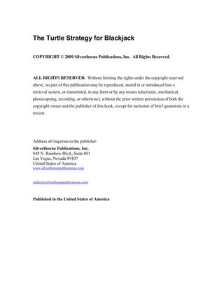 The Turtle Strategy for Blackjack

COPYRIGHT © 2009 Silverthorne Publications, Inc. All Rights Reserved.



ALL RIGHTS RESERVED. Without limiting the rights under the copyright reserved
above, no part of this publication may be reproduced, stored in or introduced into a
retrieval system, or transmitted, in any form or by any means (electronic, mechanical,
photocopying, recording, or otherwise), without the prior written permission of both the
copyright owner and the publisher of this book, except for inclusion of brief quotations in a
review.




Address all inquiries to the publisher:
Silverthorne Publications, Inc.
848 N. Rainbow Blvd., Suite 601
Las Vegas, Nevada 89107
United States of America
www.silverthornepublications.com


orders@silverthornepublications.com



Published in the United States of America
 