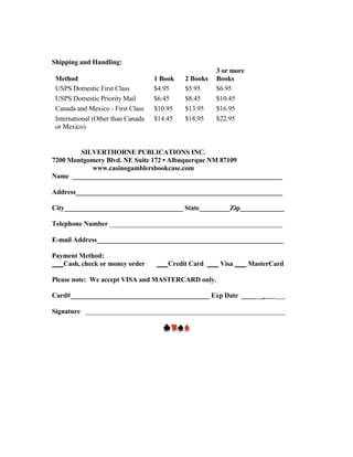Shipping and Handling:
                                                       3 or more
 Method                             1 Book   2 Books   Books
 USPS Domestic First Class          $4.95    $5.95     $6.95
 USPS Domestic Priority Mail        $6.45    $8.45     $10.45
 Canada and Mexico - First Class    $10.95   $13.95    $16.95
 International (Other than Canada   $14.45   $18.95    $22.95
 or Mexico)


        SILVERTHORNE PUBLICATIONS INC.
7200 Montgomery Blvd. NE Suite 172 • Albuquerque NM 87109
           www.casinogamblersbookcase.com
Name ______________________________________________________________

Address_____________________________________________________________

City___________________________________ State_________Zip_____________

Telephone Number ___________________________________________________

E-mail Address_______________________________________________________

Payment Method:
   Cash, check or money order           Credit Card     Visa       MasterCard

Please note: We accept VISA and MASTERCARD only.

Card#_________________________________________ Exp Date _______           ___

Signature ___________________________________________________________
 