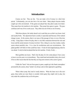 Introduction
        Casinos are fast. They are fun. You can make a lot of money in a short time
period. Unfortunately, you can also lose a lot even faster. Many players become totally
caught up in this environment. If the games are played fast, they plan to play even faster.
They jump from slot machine to slot machine. They jump from game to game. The pace
continues until one of two events occur. They either run out of time or out of money.


        With these players, the reality doesn't set in until they are on their way home, tired
and usually broke. The adjustment back to reality is especially hard because of the marked
change in pace. In the casinos, there is no sense of the passage of time or even of the time
of day. Using chips or tokens for play, there is very little connection between the wins and
losses and the actual amount of money involved. Now, riding in a car, bus or plane, reality
seems almost painfully slow. It is a time for recollections and even recriminations. The
jaded gambler will think of what could have been. If only he had stopped playing when he
was ahead. It only he had not played that last slot machine. If only, if only . . .


        Most gamblers are losers. That's why the play of a few astute players I have come
to know over the years is so extraordinary. They stand head and shoulders above the crowd
if for no other reason than the fact that they are long term winners at the casino's games.


        Unlike the "hares" who run from game to game, caught up in the frantic atmosphere
promoted by the casinos, these "turtles" are always calm in their approach to gambling.


        Where others jump, they tend to warily observe. When the hares run to the next
game, these turtles are more likely to consider which game they might wish to play, but
only under the conditions they set for the game.
 