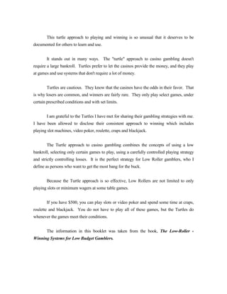 This turtle approach to playing and winning is so unusual that it deserves to be
documented for others to learn and use.


       It stands out in many ways. The "turtle" approach to casino gambling doesn't
require a large bankroll. Turtles prefer to let the casinos provide the money, and they play
at games and use systems that don't require a lot of money.


       Turtles are cautious. They know that the casinos have the odds in their favor. That
is why losers are common, and winners are fairly rare. They only play select games, under
certain prescribed conditions and with set limits.


       I am grateful to the Turtles I have met for sharing their gambling strategies with me.
I have been allowed to disclose their consistent approach to winning which includes
playing slot machines, video poker, roulette, craps and blackjack.


       The Turtle approach to casino gambling combines the concepts of using a low
bankroll, selecting only certain games to play, using a carefully controlled playing strategy
and strictly controlling losses. It is the perfect strategy for Low Roller gamblers, who I
define as persons who want to get the most bang for the buck.


       Because the Turtle approach is so effective, Low Rollers are not limited to only
playing slots or minimum wagers at some table games.


       If you have $500, you can play slots or video poker and spend some time at craps,
roulette and blackjack. You do not have to play all of these games, but the Turtles do
whenever the games meet their conditions.


       The information in this booklet was taken from the book, The Low-Roller -
Winning Systems for Low Budget Gamblers.
 