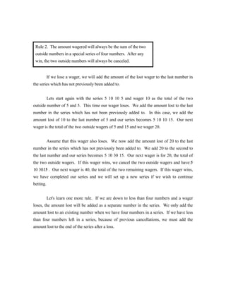 Rule 2. The amount wagered will always be the sum of the two
 outside numbers in a special series of four numbers. After any
 win, the two outside numbers will always be canceled.


           If we lose a wager, we will add the amount of the lost wager to the last number in
the series which has not previously been added to.


           Lets start again with the series 5 10 10 5 and wager 10 as the total of the two
outside number of 5 and 5. This time our wager loses. We add the amount lost to the last
number in the series which has not been previously added to. In this case, we add the
amount lost of 10 to the last number of 5 and our series becomes 5 10 10 15. Our next
wager is the total of the two outside wagers of 5 and 15 and we wager 20.


           Assume that this wager also loses. We now add the amount lost of 20 to the last
number in the series which has not previously been added to. We add 20 to the second to
the last number and our series becomes 5 10 30 15. Our next wager is for 20, the total of
the two outside wagers. If this wager wins, we cancel the two outside wagers and have:5
                                                                                      /
10 3015 . Our next wager is 40, the total of the two remaining wagers. If this wager wins,
     //
we have completed our series and we will set up a new series if we wish to continue
betting.


           Let's learn one more rule. If we are down to less than four numbers and a wager
loses, the amount lost will be added as a separate number in the series. We only add the
amount lost to an existing number when we have four numbers in a series. If we have less
than four numbers left in a series, because of previous cancellations, we must add the
amount lost to the end of the series after a loss.
 