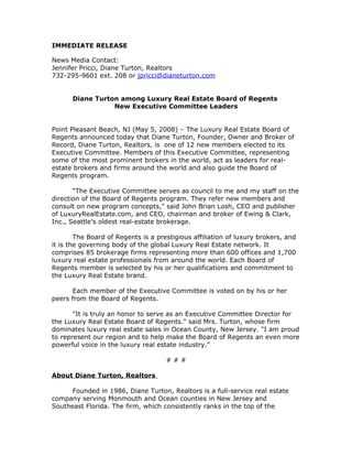 IMMEDIATE RELEASE

News Media Contact:
Jennifer Pricci, Diane Turton, Realtors
732-295-9601 ext. 208 or jpricci@dianeturton.com


      Diane Turton among Luxury Real Estate Board of Regents
                 New Executive Committee Leaders


Point Pleasant Beach, NJ (May 5, 2008) – The Luxury Real Estate Board of
Regents announced today that Diane Turton, Founder, Owner and Broker of
Record, Diane Turton, Realtors, is one of 12 new members elected to its
Executive Committee. Members of this Executive Committee, representing
some of the most prominent brokers in the world, act as leaders for real-
estate brokers and firms around the world and also guide the Board of
Regents program.

       “The Executive Committee serves as council to me and my staff on the
direction of the Board of Regents program. They refer new members and
consult on new program concepts,” said John Brian Losh, CEO and publisher
of LuxuryRealEstate.com, and CEO, chairman and broker of Ewing & Clark,
Inc., Seattle’s oldest real-estate brokerage.

        The Board of Regents is a prestigious affiliation of luxury brokers, and
it is the governing body of the global Luxury Real Estate network. It
comprises 85 brokerage firms representing more than 600 offices and 1,700
luxury real estate professionals from around the world. Each Board of
Regents member is selected by his or her qualifications and commitment to
the Luxury Real Estate brand.

      Each member of the Executive Committee is voted on by his or her
peers from the Board of Regents.

       "It is truly an honor to serve as an Executive Committee Director for
the Luxury Real Estate Board of Regents." said Mrs. Turton, whose firm
dominates luxury real estate sales in Ocean County, New Jersey. "I am proud
to represent our region and to help make the Board of Regents an even more
powerful voice in the luxury real estate industry."

                                     ###

About Diane Turton, Realtors

      Founded in 1986, Diane Turton, Realtors is a full-service real estate
company serving Monmouth and Ocean counties in New Jersey and
Southeast Florida. The firm, which consistently ranks in the top of the
 