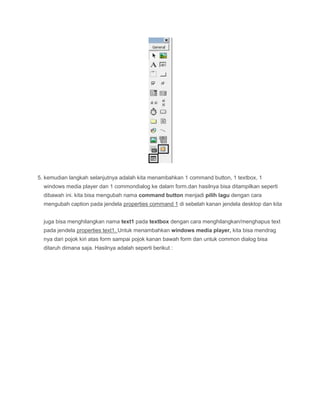 5. kemudian langkah selanjutnya adalah kita menambahkan 1 command button, 1 textbox, 1
windows media player dan 1 commondialog ke dalam form.dan hasilnya bisa ditampilkan seperti
dibawah ini. kita bisa mengubah nama command button menjadi pilih lagu dengan cara
mengubah caption pada jendela properties command 1 di sebelah kanan jendela desktop dan kita
juga bisa menghilangkan nama text1 pada textbox dengan cara menghilangkan/menghapus text
pada jendela properties text1. Untuk menambahkan windows media player, kita bisa mendrag
nya dari pojok kiri atas form sampai pojok kanan bawah form dan untuk common dialog bisa
ditaruh dimana saja. Hasilnya adalah seperti berikut :
 