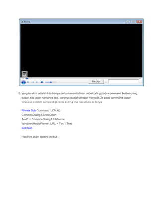 6. yang terakhir adalah kita hanya perlu menambahkan code/coding pada command button yang
sudah kita ubah namanya tadi, caranya adalah dengan mengklik 2x pada command button
tersebut, setelah sampai di jendela coding kita masukkan codenya :
Private Sub Command1_Click()
CommonDialog1.ShowOpen
Text1 = CommonDialog1.FileName
WindowsMediaPlayer1.URL = Text1.Text
End Sub
Hasilnya akan seperti berikut :
 
