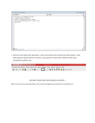 7. Akhirnya mp3 player bisa digunakan, untuk mencobanya klik tombol start pada toolbar, untuk
lebih jelasnya seperti gambar di bawah, yang saya beri kotak hitam adalah tombol untuk
menjalankan aplikasi nya.
SELAMAT MENCOBA DAN SEMOGA SUKSES :)
Berikut cara dan script yang dibutuhkan untuk membuat tanggal dan jam pada form Visual Basic 6.0 :
 