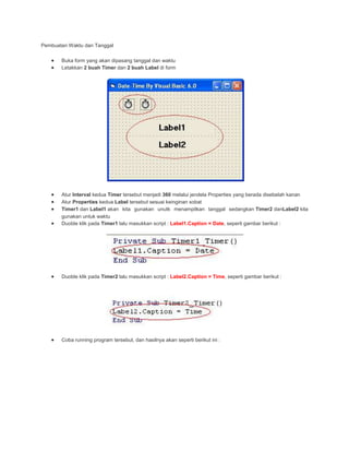 Pembuatan Waktu dan Tanggal
Buka form yang akan dipasang tanggal dan waktu
Letakkan 2 buah Timer dan 2 buah Label di form
Atur Interval kedua Timer tersebut menjadi 360 melalui jendela Properties yang berada disebelah kanan
Atur Properties kedua Label tersebut sesuai keinginan sobat
Timer1 dan Label1 akan kita gunakan unutk menampilkan tanggal sedangkan Timer2 danLabel2 kita
gunakan untuk waktu
Duoble klik pada Timer1 lalu masukkan script : Label1.Caption = Date, seperti gambar berikut :
Duoble klik pada Timer2 lalu masukkan script : Label2.Caption = Time, seperti gambar berikut :
Coba running program tersebut, dan hasilnya akan seperti berikut ini :
 