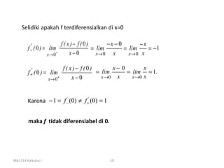 Selidiki apakah f terdiferensialkan di x=0

         '                  f ( x )− f (0)       −x − 0       −x
        f− ( 0 ) =    lim                  = lim        = lim    = −1
                     x→ 0 −      x−0         x→ 0 x       x→ 0 x


          '                f ( x )− f (0)       x− 0        x
        f + ( 0 ) = lim                   = lim      = lim = 1.
                     x→ 0+      x−0         x →0 x     x →0 x




        Karena − 1 = f −' (0) ≠ f +' (0) = 1


        maka f tidak diferensiabel di 0.




MA1114 Kalkulus I                              10
 