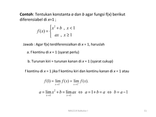 Contoh: Tentukan konstanta a dan b agar fungsi f(x) berikut
diferensiabel di x=1 ;
                    x2 + b , x < 1
          f ( x) = 
                    ax , x ≥ 1
 Jawab : Agar f(x) terdiferensialkan di x = 1, haruslah

   a. f kontinu di x = 1 (syarat perlu)

    b. Turunan kiri = turunan kanan di x = 1 (syarat cukup)

  f kontinu di x = 1 jika f kontinu kiri dan kontinu kanan di x = 1 atau

               f (1) = lim f ( x) = lim f ( x).
                          −            +
                       x →1           x →1


           a = lim x 2 + b = lim ax ⇔ a = 1 + b = a ⇔ b = a − 1
                x →1           x →1




                                MA1114 Kalkulus I                          11
 