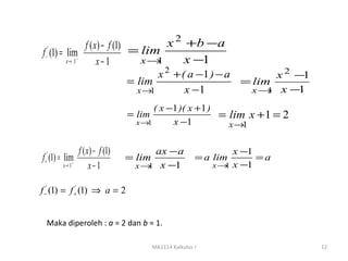 f ( x) − f (1) = lim  x 2 +b − a
f −' (1) = lim−
           x→ 1      x−1         x→ 1     x −1
                                     x 2 + ( a −1 ) − a        x 2 −1
                              = lim                     = lim
                                x→ 1        x −1          x→ x −
                                                             1     1
                                    ( x −1 )( x +1 )
                              = lim                  = lim x + 1 = 2
                                x→1      x −1          x →1

             f ( x) − f (1)         ax − a                      x −1
f (1) = lim+
 +
  '
                              = lim                   = a lim        =a
        x→ 1      x−1          x → x −1
                                  1                       x→1   x −1

f −' (1) = f +' (1) ⇒ a = 2


  Maka diperoleh : a = 2 dan b = 1.

                                      MA1114 Kalkulus I                   12
 