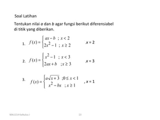 Soal Latihan
   Tentukan nilai a dan b agar fungsi berikut diferensiabel
   di titik yang diberikan.

                        ax − b ; x < 2
          1. f ( x ) =  2 x 2 − 1 ; x ≥ 2               ,   x=2
                       
                        x2 − 1 ; x < 3
                       
          2. f ( x ) =                                  ,   x=3
                        2 ax + b ; x ≥ 3
                       


          3.                  a x + 3 ;0 ≤ x < 1
                    f (x ) =  2                         ,x=1
                              x − bx ; x ≥ 1
                             




MA1114 Kalkulus I                                   13
 