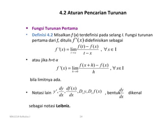 4.2 Aturan Pencarian Turunan

             • Fungsi Turunan Pertama
             • Definisi 4.2 Misalkan f (x) terdefinisi pada selang I. Fungsi turunan
               pertama dari f, ditulis f ' ( x ) didefinisikan sebagai
                                                ,
                                            f (t ) − f ( x)
                             f '( x) = lim                  , ∀x ∈Ι
                                       t→x       t−x
             • atau jika h=t-x
                                             f ( x + h) − f ( x )
                              f '( x) = lim                       , ∀ x∈Ι
                                        h →0           h
                bila limitnya ada.
                               dy df ( x)
             • Notasi lain y ', ,         , Dx y, Dx f ( x) , bentukdy   dikenal
                               dx dx                                dx
                sebagai notasi Leibniz.

MA1114 Kalkulus I                           14
 