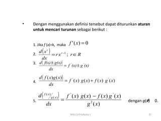 •   Dengan menggunakan definisi tersebut dapat diturunkan aturan
    untuk mencari turunan sebagai berikut :


    1. Jika f (x)=k, maka     f ' ( x) = 0

    2.
       d xr( )  = r x r −1 ; r ∈ R
         dx
    3. d ( f(x) ± g(x))
                         = f ' (x) ± g ' (x)
              dx
       d ( f ( x) g ( x) )
    4.                     = f ' ( x) g ( x) + f ( x) g ' ( x)
               dx

         d ( f ( x ) g ( x ) ) f ' ( x) g ( x) − f ( x) g ' ( x)
    5.                        =                                             ≠
                                                                   dengan g(x)    0.
               dx                           g 2 ( x)
                              MA1114 Kalkulus I                              15
 