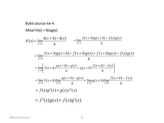 Bukti aturan ke-4
            Misal h(x) = f(x)g(x)
                            h( x + h) − h( x )          = lim
                                                                  f ( x + h ) g ( x + h) − f ( x ) g ( x )
             h' ( x) = lim
                       h→ 0         h                      h→ 0                      h

                              f ( x + h) g ( x + h) − f ( x + h) g ( x ) + f ( x + h) g ( x ) − f ( x ) g ( x )
                    = lim
                      h→ 0                                         h
                                      g ( x + h) − g ( x )              f ( x + h) − f ( x ) 
                    = lim  f ( x + h)                      + g ( x + h)                      
                      h→ 0
                                               h                                 h           
                                             g ( x + h) − g ( x )                       f ( x + h) − f ( x )
                    = lim f ( x + h) lim                          + lim g ( x + h) lim
                       h→ 0             h→ 0          h             h→ 0           h→ 0          h
                     = f ( x) g ' ( x) + g ( x) f ' ( x)

                    = f ' ( x) g ( x) + f ( x) g ' ( x)


MA1114 Kalkulus I                                             16
 