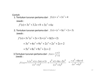 Contoh
 1. Tentukan turunan pertama dari f ( x) = x + 3x + 4
                                            3    2


    Jawab :
       f ' ( x) = 3 x 2 + 3.2 x + 0 = 3 x 2 + 6 x

 2. Tentukan turunan pertama dari f ( x) = ( x 3 + 1)( x 2 + 2 x + 3)
    Jawab :
      f ' ( x) = 3 x 2 ( x 2 + 2 x + 3) + ( x 3 + 1)(2 x + 2)

             = 3x 4 + 6 x 3 + 9 x 2 + 2 x 4 + 2 x 3 + 2 x + 2
             = 5x 4 + 8x3 + 9 x 2 + 2 x + 2
                                                            x+3
 3.Tentukan turunan pertama dari f ( x) = 2
   Jawab :                               x +1

                    1.( x 2 + 1 ) − 2 x( x + 3 )       x2 +1 − 6x − 2x2       − x 2 − 6x +1
        f' ( x) =                                  =                      =                   .
                                                                                  2      2
                               2
                           ( x +1 )   2                        2
                                                          ( x +1)   2          ( x +1)

                                           MA1114 Kalkulus I                                      17
 