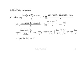 b. Misal f(x) = cos x maka

                cos( x + h) − cos x = lim cos x cosh − sin x sinh − cos x
f ' ( x) = lim
           h →0          h            h→ 0              h
                                                                      h
                                                         cos x(− sin 2 )
              cos x(cosh − 1) − sin x sinh        = lim               2 − sin x sinh
       = lim                                        h→ 0        h                 h
         h→ 0              h
                               h                                                2
              cos x (− sin 2 )h                                        sin(h / 2)  h           sinh
       = lim(                  2 − sin x sinh )   = cos x lim −                    − sin x lim
         h→ 0     ( h / 2) 2 4             h
                                                         ( h / 2 )→ 0
                                                                       h/2  4              h→ 0 h



        = cos x .0 − sin x = − sin x



                                     MA1114 Kalkulus I                                           20
 