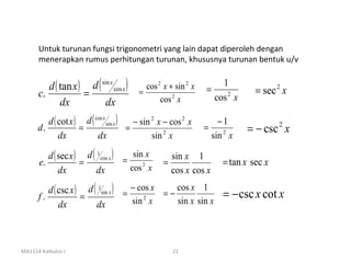 Untuk turunan fungsi trigonometri yang lain dapat diperoleh dengan
      menerapkan rumus perhitungan turunan, khususnya turunan bentuk u/v


         d ( tan x ) d ( sin x cos x ) = cos 2 x + sin 2 x     =
                                                                       1
                                                                                 = sec 2 x
      c.            =                         cos 2 x                cos 2 x
             dx            dx
         d ( cot x ) d ( cos x sin x )   − sin 2 x − cos 2 x          −1
      d.            =                  =                       =               = − csc 2 x
             dx           dx                   sin 2 x              sin 2 x

         d ( sec x ) d ( 1cos x ) = sin x             sin x 1
      e.            =                             =                    = tan x sec x
             dx          dx         cos 2 x           cos x cos x

         d ( csc x ) d ( 1sin x ) = − cos x = − cos x 1                = − csc x cot x
      f.            =               sin 2 x     sin x sin x
             dx         dx



MA1114 Kalkulus I                                     21
 