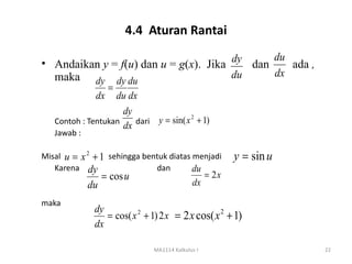 4.4 Aturan Rantai

                                       dy     du
• Andaikan y = f(u) dan u = g(x). Jika    dan    ada ,
  maka                                 du     dx
              dy dy du
                 =
              dx du dx
                     dy
                        dari y = sin( x + 1)
                                       2
   Contoh : Tentukan
                     dx
   Jawab :

Misal u = x 2 + 1 sehingga bentuk diatas menjadi         y = sin u
   Karena dy                  dan        du
                  = cos u                         = 2x
             du                             dx

maka
              dy
                 = cos( x 2 + 1) 2 x = 2 x cos( x 2 + 1)
              dx

                              MA1114 Kalkulus I                      22
 