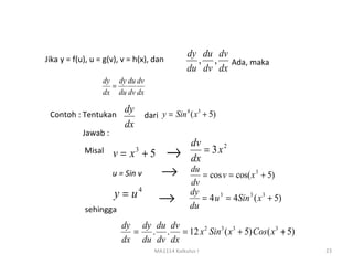 dy du dv
Jika y = f(u), u = g(v), v = h(x), dan          , , Ada, maka
                                              du dv dx
                  dy dy du dv
                    =
                  dx du dv dx

                         dy
                            dari y = Sin ( x + 5)
                                        4   3
 Contoh : Tentukan
                         dx
            Jawab :
                                                dv
            Misal     v= x +53
                                         →      dx
                                                   = 3 x2

                      u = Sin v      →         du
                                                  = cos v = cos( x 3 + 5)
                                               dv
                      y = u4        →          dy
                                                  = 4 u 3 = 4Sin 3 ( x 3 + 5)
            sehingga                           du

                        dy dy du dv
                          = . . = 12 x 2 Sin 3 ( x 3 + 5) Cos( x 3 + 5)
                        dx du dv dx
                                  MA1114 Kalkulus I                             23
 
