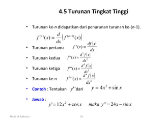 4.5 Turunan Tingkat Tinggi

             • Turunan ke-n didapatkan dari penurunan turunan ke-(n-1).

                       f   (n)
                                 ( x) =
                                        dx
                                           ( f ( x) )
                                        d ( n −1)
                                                        df ( x)
             •      Turunan pertama        f ' (x) =
                                                           dx
                                                 d f ( x)
                                                   2

             •      Turunan kedua   f " ( x) =
                                                   dx 2
                                                  d 3 f ( x)
             •      Turunan ketiga  f " ' ( x) =
                                                     dx 3
                                           d f ( x)   n
             • Turunan ke-n                  f ( n ) ( x) =
                                            dx n
             • Contoh : Tentukan y ' ' dari      y = 4 x 3 + sin x

             • Jawab :
                                   y ' = 12 x 2 + cos x       maka y' ' = 24 x − sin x

MA1114 Kalkulus I                                        26
 