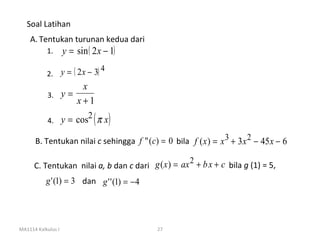 Soal Latihan
    A. Tentukan turunan kedua dari
           1.       y = sin ( 2 x − 1)
                             4
           2. y = ( 2 x − 3)
                        x
           3.       y=
                       x+1
           4.       y = cos2 ( π x)

      B. Tentukan nilai c sehingga f "( c) = 0 bila f ( x ) = x 3 + 3 x 2 − 45 x − 6

                                                    2
      C. Tentukan nilai a, b dan c dari g ( x ) = ax + b x + c bila g (1) = 5,
           g ' (1) = 3 dan g ' ' (1) = − 4




MA1114 Kalkulus I                            27
 