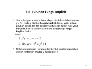 4.6 Turunan Fungsi Implisit

•    Jika hubungan antara y dan x dapat dituliskan dalam bentuk
     y = f(x) maka y disebut fungsi eksplisit dari x, yaitu antara
     peubah bebas dan tak bebasnya dituliskan dalam ruas yang
     berbeda. Bila tidak demikian maka dikatakan y fungsi
     implisit dari x.
    Contoh :

       1. x 3 y 2 + x 2 + y = 10
        2. sin( xy ) + x 2 = y 2 + 1
•    Untuk menentukan turunan dari bentuk implisit digunakan
     aturan rantai dan anggap y fungsi dari x.




                              MA1114 Kalkulus I                      28
 