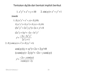 Tentukan dy/dx dari bentuk implisit berikut

                1. x 3 y 2 + x 2 + y = 10                   2. sin( xy ) + x 2 = y 2 + 1
         Jawab
           1. Dx ( x 3 y 2 + x 2 + y ) = Dx (10)
              D x ( x 3 y 2 ) + D x ( x 2 ) + D x ( y ) = D x (10)
              (3 x 2 y 2 + 2 x 3 y y ' ) + 2 x + y ' = 0
              (2 x 3 y + 1) y ' = − 2 x − 3x 2 y 2
                      − 2 x − 3x 2 y 2
               y' =
                        2x 3 y + 1
2. Dx ( sin( xy ) + x 2 ) = Dx ( y 2 + 1)

              cos( xy ) ( y + xy ' ) + 2 x = 2 yy '+ 0
              ( x cos( xy ) − 2 y ) y ' = − 2 x − y cos( xy )
                      − 2 x − y cos( xy )
               y' =
                       x cos( xy ) − 2 y


MA1114 Kalkulus I                                                    29
 